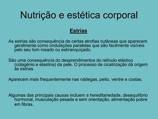 Nutrição e estética corporal
                              Estrias
As estrias são consequência de certas atrofias cutâneas que aparecem
   geralmente como ondulações paralelas que são facilmente visíveis
   pelo seu tom rosado ou esbranquiçado.

São uma consequência do desprendimentos do retículo elástico
  (colagénio e elastina) da pele. O processo de cicatrização dá origem
  às estrias.

Aparecem mais frequentemente nas nádegas, peito, ventre e costas.


Algumas das principais causas incluem a hereditariedade, desequilíbrio
   hormonal, musculação pesada e sem orientação, alimentação pobre
   em fibras.
 