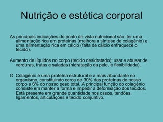 Nutrição e estética corporal
As principais indicações do ponto de vista nutricional são: ter uma
   alimentação rica em proteínas (melhora a síntese de colagénio) e
   uma alimentação rica em cálcio (falta de cálcio enfraquece o
   tecido).

Aumento de líquidos no corpo (tecido desidratado); usar e abusar de
  verduras, frutas e saladas (hidratação da pele, e flexibilidade).

O Colagénio é uma proteína estrutural e a mais abundante no
  organismo, constituindo cerca de 30% das proteínas do nosso
  corpo e 6% do nosso peso total. A principal função do colagénio
  consiste em manter a forma e impedir a deformação dos tecidos.
  Está presente em grande quantidade nos ossos, tendões,
  ligamentos, articulações e tecido conjuntivo.
 