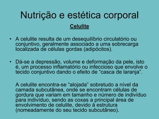 Nutrição e estética corporal
                          Celulite

• A celulite resulta de um desequilíbrio circulatório ou
  conjuntivo, geralmente associado a uma sobrecarga
  localizada de células gordas (adipócitos).

• Dá-se a depressão, volume e deformação da pele, isto
  é, um processo inflamatório ou infeccioso que envolve o
  tecido conjuntivo dando o efeito de “casca de laranja”.

  A celulite encontra-se “alojada” sobretudo a nível da
  camada subcutânea, onde se encontram células de
  gordura que variam em tamanho e número de indivíduo
  para indivíduo, sendo as coxas a principal área de
  envolvimento de celulite, devido à estrutura
  (nomeadamente do seu tecido subcutâneo).
 