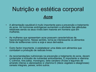 Nutrição e estética corporal
                                   Acne

•   A alimentação saudável é muito importante para a prevenção e tratamento
    do acne. As hormonas andrógenas aumentam a atividade das glândulas
    sebáceas sendo os seus níveis bem maiores em homens que em
    mulheres.

•   As mulheres que apresentam acne possuem características de
    hiperandrogenismo. Nesse sentido, torna-se interessante os alimentos
    fonte de isoflavonas como a soja e seus derivados.

•   Outro factor importante, é estabelecer uma dieta com alimentos que
    combatam a produção de radicais livres.

•   As recomendações nutricionais na prevenção e tratamento do acne, devem
    contemplar a inclusão de nutrientes antioxidantes. É importante a vitamina
    C (citrinos, kiwi,salsa, morangos), beta caroteno (frutas e legumes de
    amarelo intenso e alaranjados) e vitamina E (óleos vegetais e oleaginosas)
    cereais integrais, peixes, entre outros.
 