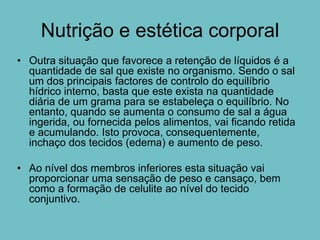 Nutrição e estética corporal
• Outra situação que favorece a retenção de líquidos é a
  quantidade de sal que existe no organismo. Sendo o sal
  um dos principais factores de controlo do equilíbrio
  hídrico interno, basta que este exista na quantidade
  diária de um grama para se estabeleça o equilíbrio. No
  entanto, quando se aumenta o consumo de sal a água
  ingerida, ou fornecida pelos alimentos, vai ficando retida
  e acumulando. Isto provoca, consequentemente,
  inchaço dos tecidos (edema) e aumento de peso.

• Ao nível dos membros inferiores esta situação vai
  proporcionar uma sensação de peso e cansaço, bem
  como a formação de celulite ao nível do tecido
  conjuntivo.
 