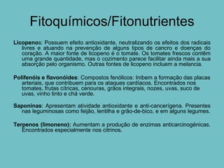 Fitoquímicos/Fitonutrientes
Licopenos: Possuem efeito antioxidante, neutralizando os efeitos dos radicais
   livres e atuando na prevenção de alguns tipos de cancro e doenças do
   coração. A maior fonte de licopeno é o tomate. Os tomates frescos contêm
   uma grande quantidade, mas o cozimento parece facilitar ainda mais a sua
   absorção pelo organismo. Outras fontes de licopeno incluem a melancia.

Polifenóis e flavonóides: Compostos fenólicos: Inibem a formação das placas
   arteriais, que contribuem para os ataques cardíacos. Encontrados nos
   tomates, frutas cítricas, cenouras, grãos integrais, nozes, uvas, suco de
   uvas, vinho tinto e chá verde.

Saponinas: Apresentam atividade antioxidante e anti-cancerígena. Presentes
  nas leguminosas como feijão, lentilha e grão-de-bico, e em alguns legumes.

Terpenos (limoneno): Aumentam a produção de enzimas anticarcinogénicas.
   Encontrados especialmente nos citrinos.
 