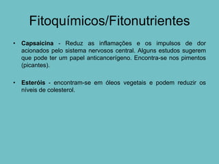 Fitoquímicos/Fitonutrientes
• Capsaicina - Reduz as inflamações e os impulsos de dor
  acionados pelo sistema nervosos central. Alguns estudos sugerem
  que pode ter um papel anticancerígeno. Encontra-se nos pimentos
  (picantes).

• Esteróis - encontram-se em óleos vegetais e podem reduzir os
  níveis de colesterol.
 