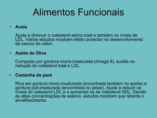 Alimentos Funcionais
• Aveia
  Ajuda a diminuir o colesterol sérico total e também os níveis de
  LDL. Vários estudos mostram efeito protector no desenvolvimento
  de cancro do cólon.

• Azeite de Oliva
  Composto por gordura mono-insaturada (ómega 9), auxilia na
  redução do colesterol total e LDL.

• Castanha do pará
  Rica em gordura mono-insaturada (encontrada também no azeite) e
  gordura poli-insaturada (encontrada no peixe). Ajuda a reduzir os
  níveis do colesterol LDL e a aumentar os de colesterol HDL. Devido
  às altas concentrações de selénio, estudos mostram que retarda o
  envelhecimento.
 