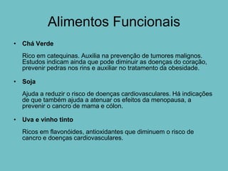 Alimentos Funcionais
• Chá Verde
  Rico em catequinas. Auxilia na prevenção de tumores malignos.
  Estudos indicam ainda que pode diminuir as doenças do coração,
  prevenir pedras nos rins e auxiliar no tratamento da obesidade.

• Soja
  Ajuda a reduzir o risco de doenças cardiovasculares. Há indicações
  de que também ajuda a atenuar os efeitos da menopausa, a
  prevenir o cancro de mama e cólon.

• Uva e vinho tinto
  Ricos em flavonóides, antioxidantes que diminuem o risco de
  cancro e doenças cardiovasculares.
 