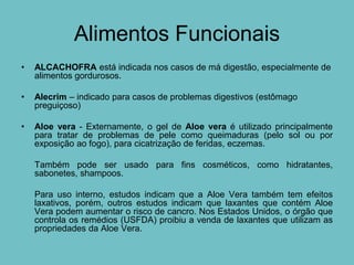 Alimentos Funcionais
•   ALCACHOFRA está indicada nos casos de má digestão, especialmente de
    alimentos gordurosos.

•   Alecrim – indicado para casos de problemas digestivos (estômago
    preguiçoso)

•   Aloe vera - Externamente, o gel de Aloe vera é utilizado principalmente
    para tratar de problemas de pele como queimaduras (pelo sol ou por
    exposição ao fogo), para cicatrização de feridas, eczemas.

    Também pode ser usado para fins cosméticos, como hidratantes,
    sabonetes, shampoos.

    Para uso interno, estudos indicam que a Aloe Vera também tem efeitos
    laxativos, porém, outros estudos indicam que laxantes que contém Aloe
    Vera podem aumentar o risco de cancro. Nos Estados Unidos, o órgão que
    controla os remédios (USFDA) proibiu a venda de laxantes que utilizam as
    propriedades da Aloe Vera.
 