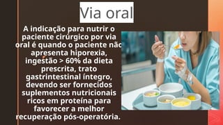 z
A indicação para nutrir o
paciente cirúrgico por via
oral é quando o paciente não
apresenta hiporexia,
ingestão > 60% da dieta
prescrita, trato
gastrintestinal íntegro,
devendo ser fornecidos
suplementos nutricionais
ricos em proteína para
favorecer a melhor
recuperação pós-operatória.
Via oral
 