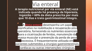 z
A terapia nutricional por via enteral (NE) está
indicada quando há presença de hiporexia,
ingestão < 60% da dieta prescrita por mais
que 10 dias e trato gastrintestinal íntegro.
Via enteral
A dieta enteral desempenha um papel
significativo na reabilitação e recuperação pós-
operatória, fornecendo os nutrientes essenciais
para a cicatrização de feridas, manutenção da
massa muscular e prevenção da perda de peso
excessiva. É frequentemente utilizada em
pacientes submetidos a cirurgias gastrointestinais,
cardíacas ou outras intervenções cirúrgicas.
 