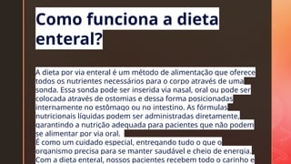 z
Como funciona a dieta
enteral?
A dieta por via enteral é um método de alimentação que oferece
todos os nutrientes necessários para o corpo através de uma
sonda. Essa sonda pode ser inserida via nasal, oral ou pode ser
colocada através de ostomias e dessa forma posicionadas
internamente no estômago ou no intestino. As fórmulas
nutricionais líquidas podem ser administradas diretamente,
garantindo a nutrição adequada para pacientes que não podem
se alimentar por via oral.
É como um cuidado especial, entregando tudo o que o
organismo precisa para se manter saudável e cheio de energia.
Com a dieta enteral, nossos pacientes recebem todo o carinho e
 