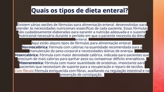z
Existem várias opções de fórmulas para alimentação enteral, desenvolvidas para
atender às necessidades nutricionais específicas de cada paciente. Essas fórmulas
são cuidadosamente elaboradas para garantir a nutrição adequada e o suporte
nutricional necessário durante o período em que o paciente necessita da dieta
enteral.
Aqui estão alguns tipos de fórmulas para alimentação enteral:
Normocalórica: Fórmula com calorias na quantidade recomendada para a
manutenção do peso corporal e necessidades diárias de energia.
Hipercalórica: Fórmula com maior densidade calórica, indicada para pacientes que
precisam de mais calorias para ganhar peso ou compensar déficits energéticos.
Hiperproteica: Fórmula com maior quantidade de proteínas, importante para
pacientes que necessitam de suporte para a recuperação e reparo de tecidos.
Com fibras: Fórmula enriquecida com fibras, auxiliando na regulação intestinal e na
prevenção de constipação.
Quais os tipos de dieta enteral?
 