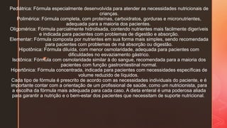 z
Pediátrica: Fórmula especialmente desenvolvida para atender as necessidades nutricionais de
crianças.
Polimérica: Fórmula completa, com proteínas, carboidratos, gorduras e micronutrientes,
adequada para a maioria dos pacientes.
Oligomérica: Fórmula parcialmente hidrolisada, contendo nutrientes mais facilmente digeríveis
e indicada para pacientes com problemas de digestão e absorção.
Elementar: Fórmula composta por nutrientes em sua forma mais simples, sendo recomendada
para pacientes com problemas de má absorção ou digestão.
Hipotônica: Fórmula diluída, com menor osmolaridade, adequada para pacientes com
dificuldades no esvaziamento gástrico.
Isotônica: Fórmula com osmolaridade similar à do sangue, recomendada para a maioria dos
pacientes com função gastrointestinal normal.
Hipertônica: Fórmula concentrada, indicada para pacientes com necessidades específicas de
volume reduzido de líquidos.
Cada tipo de fórmula é prescrito de acordo com as necessidades individuais do paciente, e é
importante contar com a orientação de um profissional de saúde, como um nutricionista, para
a escolha da fórmula mais adequada para cada caso. A dieta enteral é uma poderosa aliada
para garantir a nutrição e o bem-estar dos pacientes que necessitam de suporte nutricional.
 