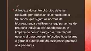 z
 A limpeza do centro cirúrgico deve ser
realizada por profissionais capacitados e
treinados, que sigam as normas de
biossegurança e utilizem os equipamentos de
proteção individual (EPIs) adequados. A
limpeza do centro cirúrgico é uma medida
essencial para prevenir infecções hospitalares
e garantir a qualidade da assistência prestada
aos pacientes.
 
