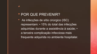 z
 POR QUE PREVENIR?
 As infecções de sítio cirúrgico (ISC)
representam: • 15% do total das infecções
adquiridas durante a assistência à saúde; •
a terceira complicação infecciosa mais
frequente adquirida no ambiente hospitalar.
 
