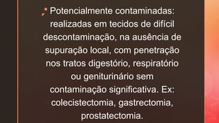 z
 Potencialmente contaminadas:
realizadas em tecidos de difícil
descontaminação, na ausência de
supuração local, com penetração
nos tratos digestório, respiratório
ou geniturinário sem
contaminação significativa. Ex:
colecistectomia, gastrectomia,
prostatectomia.
 