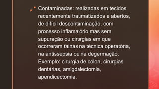 z
 Contaminadas: realizadas em tecidos
recentemente traumatizados e abertos,
de difícil descontaminação, com
processo inflamatório mas sem
supuração ou cirurgias em que
ocorreram falhas na técnica operatória,
na antissepsia ou na degermação.
Exemplo: cirurgia de cólon, cirurgias
dentárias, amigdalectomia,
apendicectomia.
 