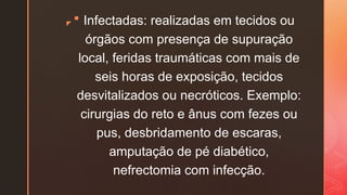 z
 Infectadas: realizadas em tecidos ou
órgãos com presença de supuração
local, feridas traumáticas com mais de
seis horas de exposição, tecidos
desvitalizados ou necróticos. Exemplo:
cirurgias do reto e ânus com fezes ou
pus, desbridamento de escaras,
amputação de pé diabético,
nefrectomia com infecção.
 