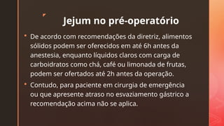 z
Jejum no pré-operatório
 De acordo com recomendações da diretriz, alimentos
sólidos podem ser oferecidos em até 6h antes da
anestesia, enquanto líquidos claros com carga de
carboidratos como chá, café ou limonada de frutas,
podem ser ofertados até 2h antes da operação.
 Contudo, para paciente em cirurgia de emergência
ou que apresente atraso no esvaziamento gástrico a
recomendação acima não se aplica.
 