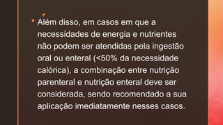 z
 Além disso, em casos em que a
necessidades de energia e nutrientes
não podem ser atendidas pela ingestão
oral ou enteral (<50% da necessidade
calórica), a combinação entre nutrição
parenteral e nutrição enteral deve ser
considerada, sendo recomendado a sua
aplicação imediatamente nesses casos.
 