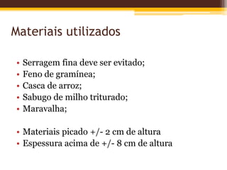 Materiais utilizados
• Serragem fina deve ser evitado;
• Feno de gramínea;
• Casca de arroz;
• Sabugo de milho triturado;
• Maravalha;
• Materiais picado +/- 2 cm de altura
• Espessura acima de +/- 8 cm de altura
 