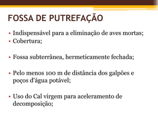 FOSSA DE PUTREFAÇÃO
• Indispensável para a eliminação de aves mortas;
• Cobertura;
• Fossa subterrânea, hermeticamente fechada;
• Pelo menos 100 m de distância dos galpões e
poços d'água potável;
• Uso do Cal virgem para aceleramento de
decomposição;
 