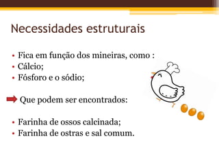 Necessidades estruturais
• Fica em função dos mineiras, como :
• Cálcio;
• Fósforo e o sódio;
Que podem ser encontrados:
• Farinha de ossos calcinada;
• Farinha de ostras e sal comum.
 