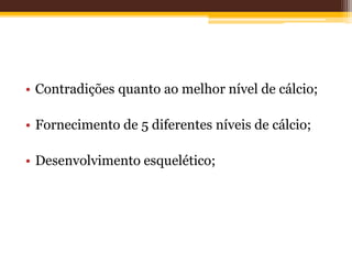 • Contradições quanto ao melhor nível de cálcio;
• Fornecimento de 5 diferentes níveis de cálcio;
• Desenvolvimento esquelético;
 