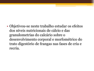 • Objetivou-se neste trabalho estudar os efeitos
dos níveis nutricionais de cálcio e das
granulometrias do calcário sobre o
desenvolvimento corporal e morfométrico do
trato digestório de frangas nas fases de cria e
recria.
 