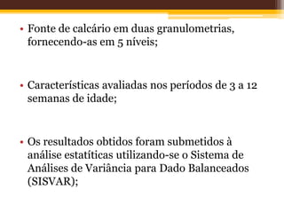 • Fonte de calcário em duas granulometrias,
fornecendo-as em 5 níveis;
• Características avaliadas nos períodos de 3 a 12
semanas de idade;
• Os resultados obtidos foram submetidos à
análise estatíticas utilizando-se o Sistema de
Análises de Variância para Dado Balanceados
(SISVAR);
 