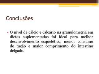Conclusões
• O nível de cálcio e calcário na granulometria em
dietas suplementadas foi ideal para melhor
desenvolvimento esquelético, menor consumo
de ração e maior comprimento do intestino
delgado.
 