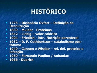 HISTÓRICO 1775 – Dicionário Oxfort – Definição de Desnutrição 1839 – Mulder - Proteinas 1842 – Liebig – valor calórico 1904 – Friedich - intr.  Nutrição parenteral  1932 – D. P. Cuthbertson – catabolismo pós-trauma 1949 – Cannon e Wissler – rel. def. proteico e infecção 1950 – Fernando Paulino / Aubaniac  1966 - Dudrick 