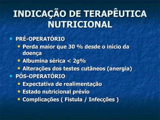INDICAÇÃO DE TERAPÊUTICA NUTRICIONAL PRÉ-OPERATÓRIO Perda maior que 30 % desde o início da doença  Albumina sérica < 2g% Alterações dos testes cutâneos (anergia) PÓS-OPERATÓRIO Expectativa de realimentação Estado nutricional prévio Complicações ( Fistula / Infecções ) 