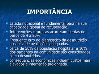 IMPORTÂNCIA Estado nutricional é fundamental para na sua capacidade global de recuperação. Intervenções cirúrgicas acarretam perdas de pesos de 4 a 20%. Freqüente erro no diagnóstico da desnutrição – ausência de avaliações adequadas. cerca de 50% da população hospitalar e 10% dos pacientes na comunidade são considerados como desnutridos. conseqüências econômicas incluem custos mais elevados e internação prolongada.  