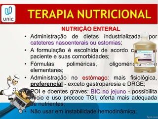 NUTRIÇÃO ENTERAL
• Administração de dietas industrializadas por
cateteres nasoenterais ou estomias;
• A formulação é escolhida de acordo com cada
paciente e suas comorbidades;
• Fórmulas poliméricas, oligoméricas e
elementares;
• Administração no estômago: mais fisiológica,
preferencial - exceto gastroparesia e DRGE;
• POI e doentes graves: BIC no jejuno - possibilita
início e uso precoce TGI, oferta mais adequada
de nutrientes;
• Não usar em instabilidade hemodinâmica;
TERAPIA NUTRICIONAL
 