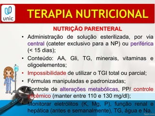 NUTRIÇÃO PARENTERAL
• Administração de solução esterilizada, por via
central (cateter exclusivo para a NP) ou periférica
(< 15 dias);
• Conteúdo: AA, Gli, TG, minerais, vitaminas e
oligoelementos;
• Impossibilidade de utilizar o TGI total ou parcial;
• Fórmulas manipuladas e padronizadas;
• Controle de alterações metabólicas, PP/ controle
glicêmico (manter entre 110 e 130 mg/dl);
• Monitorar eletrólitos (K, Mg, P), função renal e
hepática (antes e semanalmente), TG, água e Na.
TERAPIA NUTRICIONAL
 
