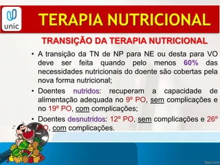 TRANSIÇÃO DA TERAPIA NUTRICIONAL
• A transição da TN de NP para NE ou desta para VO
deve ser feita quando pelo menos 60% das
necessidades nutricionais do doente são cobertas pela
nova forma nutricional;
• Doentes nutridos: recuperam a capacidade de
alimentação adequada no 9º PO, sem complicações e
no 19º PO, com complicações;
• Doentes desnutridos: 12º PO, sem complicações e 26º
PO, com complicações.
TERAPIA NUTRICIONAL
 