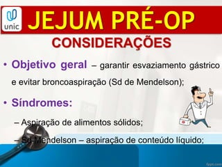 CONSIDERAÇÕES
• Objetivo geral – garantir esvaziamento gástrico
e evitar broncoaspiração (Sd de Mendelson);
• Síndromes:
– Aspiração de alimentos sólidos;
– Sd Mendelson – aspiração de conteúdo líquido;
JEJUM PRÉ-OP
 
