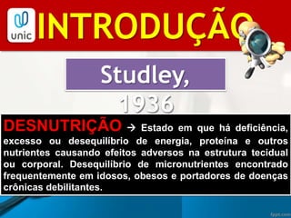 BIBLIOGRAFIAINTRODUÇÃO
Studley,
1936
DESNUTRIÇÃO  Estado em que há deficiência,
excesso ou desequilíbrio de energia, proteína e outros
nutrientes causando efeitos adversos na estrutura tecidual
ou corporal. Desequilíbrio de micronutrientes encontrado
frequentemente em idosos, obesos e portadores de doenças
crônicas debilitantes.
 