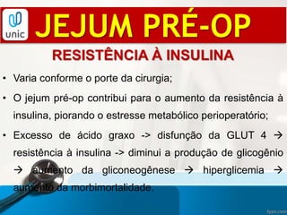 JEJUM PRÉ-OP
RESISTÊNCIA À INSULINA
• Varia conforme o porte da cirurgia;
• O jejum pré-op contribui para o aumento da resistência à
insulina, piorando o estresse metabólico perioperatório;
• Excesso de ácido graxo -> disfunção da GLUT 4 
resistência à insulina -> diminui a produção de glicogênio
 aumento da gliconeogênese  hiperglicemia 
aumento da morbimortalidade.
 