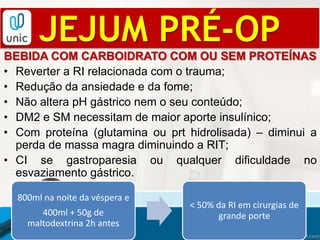 JEJUM PRÉ-OP
BEBIDA COM CARBOIDRATO COM OU SEM PROTEÍNAS
• Reverter a RI relacionada com o trauma;
• Redução da ansiedade e da fome;
• Não altera pH gástrico nem o seu conteúdo;
• DM2 e SM necessitam de maior aporte insulínico;
• Com proteína (glutamina ou prt hidrolisada) – diminui a
perda de massa magra diminuindo a RIT;
• CI se gastroparesia ou qualquer dificuldade no
esvaziamento gástrico.
800ml na noite da véspera e
400ml + 50g de
maltodextrina 2h antes
< 50% da RI em cirurgias de
grande porte
 
