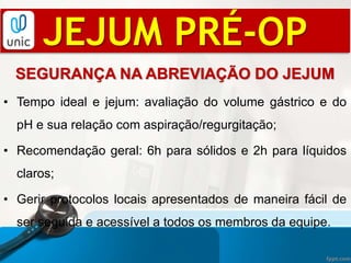 JEJUM PRÉ-OP
SEGURANÇA NA ABREVIAÇÃO DO JEJUM
• Tempo ideal e jejum: avaliação do volume gástrico e do
pH e sua relação com aspiração/regurgitação;
• Recomendação geral: 6h para sólidos e 2h para líquidos
claros;
• Gerir protocolos locais apresentados de maneira fácil de
ser seguida e acessível a todos os membros da equipe.
 