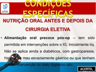 CONDIÇÕES
ESPECÍFICAS
NUTRIÇÃO ORAL ANTES E DEPOIS DA
CIRURGIA ELETIVA
• Alimentação oral precoce pós-op – tem sido
permitida em intervenções sobre o IG. Inicialmente líq.
Não se aplica ainda a diabéticos, com gastroparesia,
história de mau esvaziamente gástrico ou que tenham
sofrido intervenção no trato digestivo alto.
ACERTO,
 