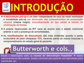 BIBLIOGRAFIAINTRODUÇÃO
 A desnutrição pré-op é um fator independente de risco de maior morbidade
e mortalidade pós-op por diminuição dos compartimentos de composição
corporal (massa magra), imunodepressão do tipo celular e retardo na
cicatrização de feridas.
 A própria repercussão da RIT varia de acordo com o estado nutricional
anterior e com a presença de comorbidades.
 As manifestações da desnutrição são mais evidentes quando a perda
involuntária de peso ultrapassa 10%, havendo perda de massa muscular e
comprometimento do estado geral do paciente.
Butterworth e cols.,
1974Estudo e observações sobre as causas de desnutrição hospitalar  estado
nutricional pre-op não avaliado, terapia nutricional para paciente com desnutrição grave
subindicada, etc.
 