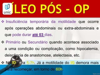  Insuficiência temporária da motilidade que ocorre
após operações abdominais ou extra-abdominais e
que pode durar até 03 dias.
 Primário ou Secundário quando acontece associado
a uma condição ou complicação, como hipocalemia,
deiscência de anastomose, atelectasia, etc.
 No ID dura 5-7h. Já a motilidade do IG demora mais
para recomeçar, em torno de 60h.
BIBLIOGRAFIAÍLEO PÓS - OP
 