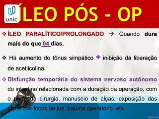 ÍLEO PARALÍTICO/PROLONGADO  Quando dura
mais do que 04 dias.
 Há aumento do tônus simpático + inibição da liberação
de acetilcolina.
Disfunção temporária do sistema nervoso autônomo
do intestino relacionada com a duração da operação, com
o porte da cirurgia, manuseio de alças, exposição das
alças aos focos de luz, trauma operatório, etc.
BIBLIOGRAFIAÍLEO PÓS - OP
 