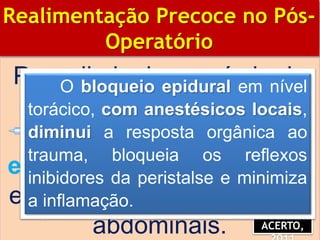 Para diminuir o período de
íleo adinâmico, deve-se
associar anestesia
epidural à anestesia geral
em grandes procedimentos
abdominais.
BIBLIOGRAFIA
Realimentação Precoce no Pós-
Operatório
ACERTO,
O bloqueio epidural em nível
torácico, com anestésicos locais,
diminui a resposta orgânica ao
trauma, bloqueia os reflexos
inibidores da peristalse e minimiza
a inflamação.
 