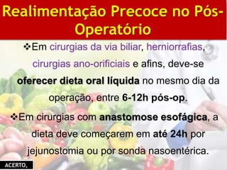 Em cirurgias da via biliar, herniorrafias,
cirurgias ano-orificiais e afins, deve-se
oferecer dieta oral líquida no mesmo dia da
operação, entre 6-12h pós-op.
Em cirurgias com anastomose esofágica, a
dieta deve começarem em até 24h por
jejunostomia ou por sonda nasoentérica.
BIBLIOGRAFIA
Realimentação Precoce no Pós-
Operatório
ACERTO,
 