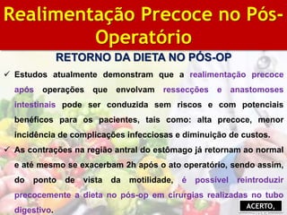 BIBLIOGRAFIA
Realimentação Precoce no Pós-
Operatório
RETORNO DA DIETA NO PÓS-OP
 Estudos atualmente demonstram que a realimentação precoce
após operações que envolvam ressecções e anastomoses
intestinais pode ser conduzida sem riscos e com potenciais
benéficos para os pacientes, tais como: alta precoce, menor
incidência de complicações infecciosas e diminuição de custos.
 As contrações na região antral do estômago já retornam ao normal
e até mesmo se exacerbam 2h após o ato operatório, sendo assim,
do ponto de vista da motilidade, é possível reintroduzir
precocemente a dieta no pós-op em cirurgias realizadas no tubo
digestivo.
ACERTO,
 