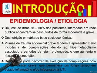 BIBLIOGRAFIAINTRODUÇÃO
EPIDEMIOLOGIA / ETIOLOGIA
 BR, estudo Ibranutri – 50% dos pacientes internados em rede
pública encontram-se desnutridos de forma moderada e grave.
 Desnutrição primária de base socioeconômica.
 Vitimas de trauma abdominal grave tendem a apresentar maior
incidência de complicações devido ao hipermetabolismo
associado a períodos de jejum prolongado, o que aumenta o
risco de desnutrição.
 Desnutrição pode decorrer da evolução de complicações pós-
op, de caráter grave, que permanece por longo tempo em
estado inflamatório e/ou infeccioso na UTI.
 