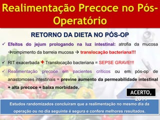 BIBLIOGRAFIA
Realimentação Precoce no Pós-
Operatório
RETORNO DA DIETA NO PÓS-OP
 Efeitos do jejum prologando na luz intestinal: atrofia da mucosa
rompimento da barreia mucosa  translocação bacteriana!!!
 RIT exacerbada + Translocação bacteriana = SEPSE GRAVE!!!
 Realimentação precoce em pacientes críticos ou em pós-op de
anastomoses intestinais = previne aumento da permeabilidade intestinal
+ alta precoce + baixa morbidade.
Estudos randomizados concluíram que a realimentação no mesmo dia da
operação ou no dia seguinte é segura e confere melhores resultados.
ACERTO,
2011
 