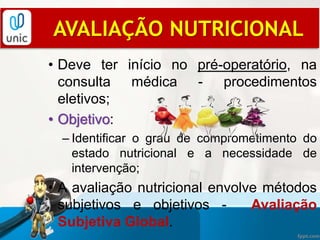 AVALIAÇÃO NUTRICIONAL
• Deve ter início no pré-operatório, na
consulta médica - procedimentos
eletivos;
• Objetivo:
– Identificar o grau de comprometimento do
estado nutricional e a necessidade de
intervenção;
• A avaliação nutricional envolve métodos
subjetivos e objetivos - Avaliação
Subjetiva Global.
 